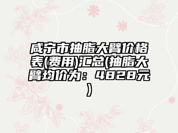 咸宁市抽脂大臂价格表(费用)汇总(抽脂大臂均价为：4828元)