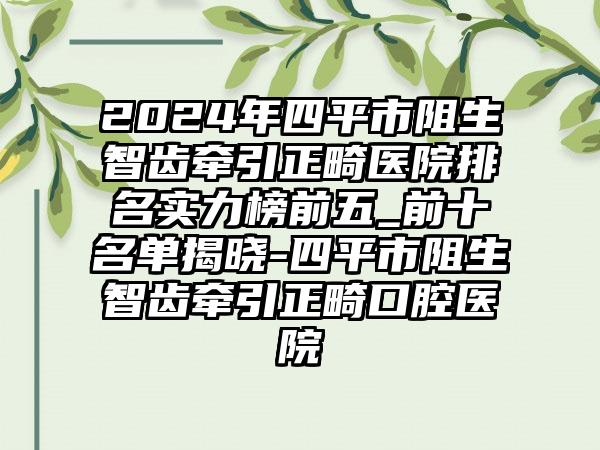 2024年四平市阻生智齿牵引正畸医院排名实力榜前五_前十名单揭晓-四平市阻生智齿牵引正畸口腔医院