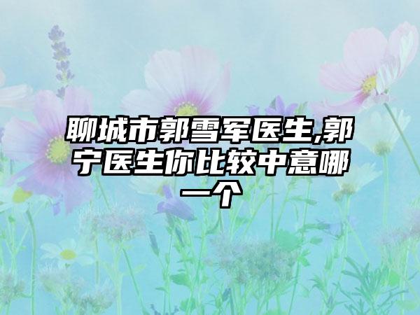 聊城市郭雪军医生,郭宁医生你比较中意哪一个