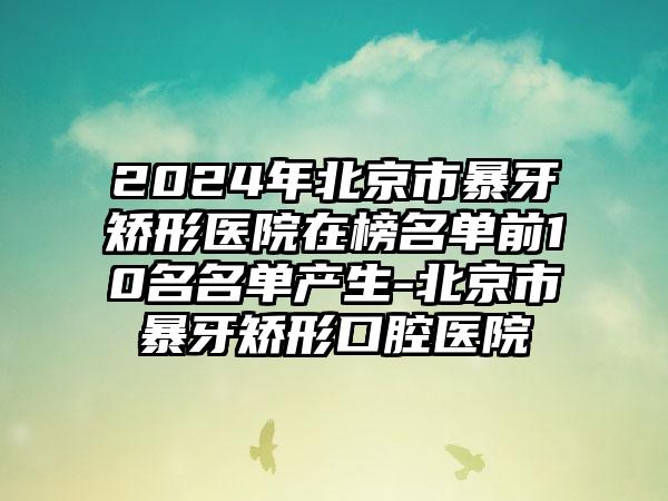 2024年北京市暴牙矫形医院在榜名单前10名名单产生-北京市暴牙矫形口腔医院