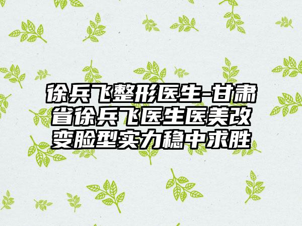 徐兵飞整形医生-甘肃省徐兵飞医生医美改变脸型实力稳中求胜