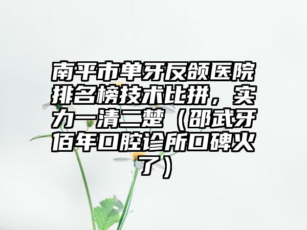 南平市单牙反颌医院排名榜技术比拼，实力一清二楚（邵武牙佰年口腔诊所口碑火了）