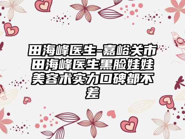 田海峰医生-嘉峪关市田海峰医生黑脸娃娃美容术实力口碑都不差