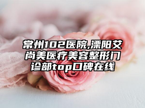 常州102医院,溧阳艾尚美医疗美容整形门诊部top口碑在线