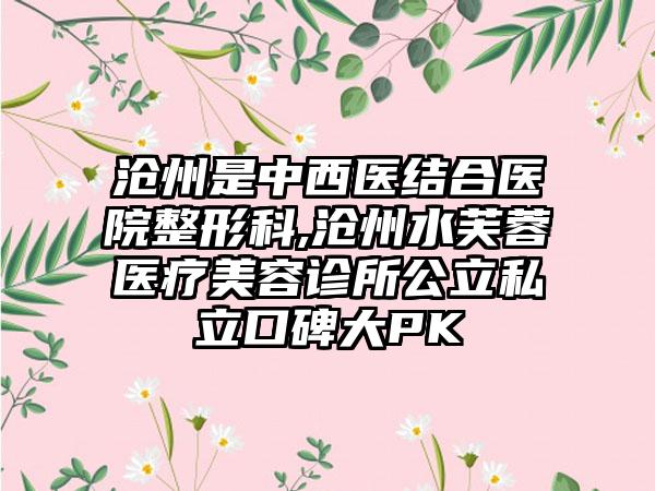 沧州是中西医结合医院整形科,沧州水芙蓉医疗美容诊所公立私立口碑大PK