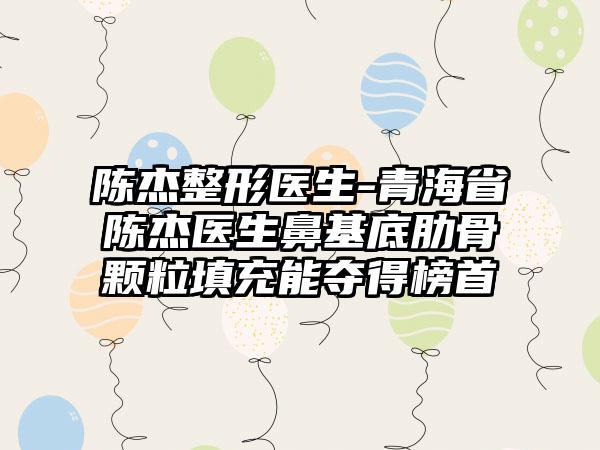 陈杰整形医生-青海省陈杰医生鼻基底肋骨颗粒填充能夺得榜首