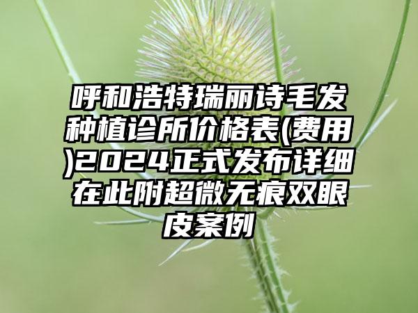 呼和浩特瑞丽诗毛发种植诊所价格表(费用)2024正式发布详细在此附超微无痕双眼皮案例