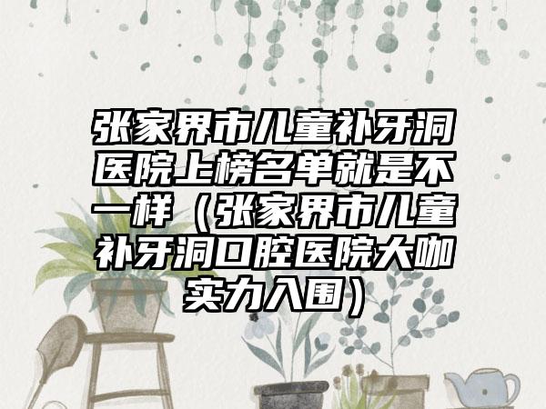 张家界市儿童补牙洞医院上榜名单就是不一样（张家界市儿童补牙洞口腔医院大咖实力入围）