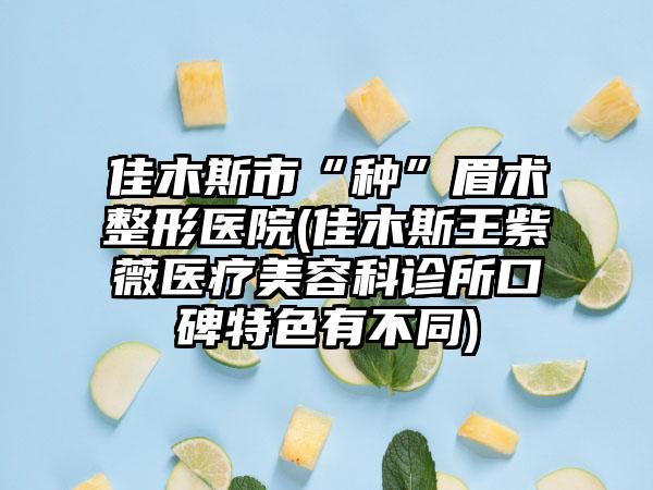 佳木斯市“种”眉术整形医院(佳木斯王紫薇医疗美容科诊所口碑特色有不同)