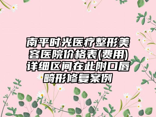 南平时光医疗整形美容医院价格表(费用)详细区间在此附口唇畸形修复案例