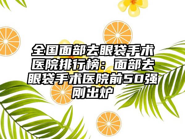 全国面部去眼袋手术医院排行榜：面部去眼袋手术医院前50强刚出炉