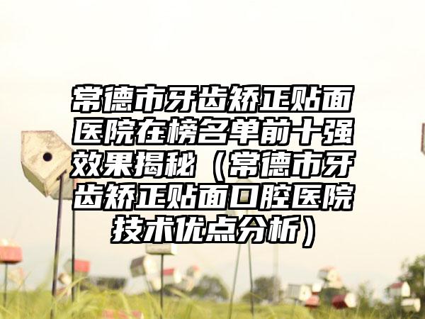 常德市牙齿矫正贴面医院在榜名单前十强效果揭秘（常德市牙齿矫正贴面口腔医院技术优点分析）