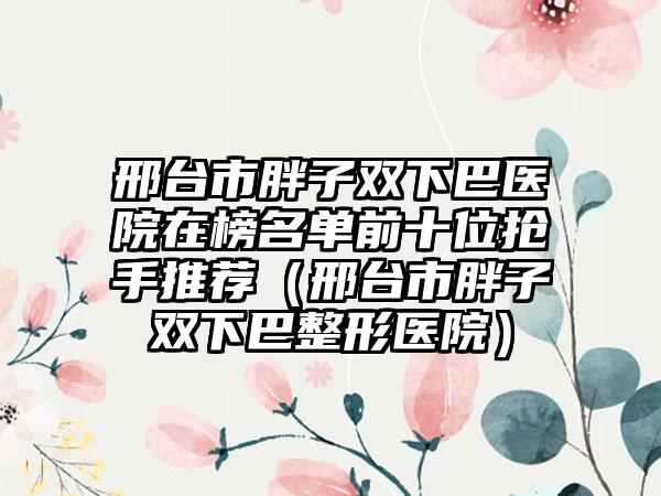 邢台市胖子双下巴医院在榜名单前十位抢手推荐（邢台市胖子双下巴整形医院）