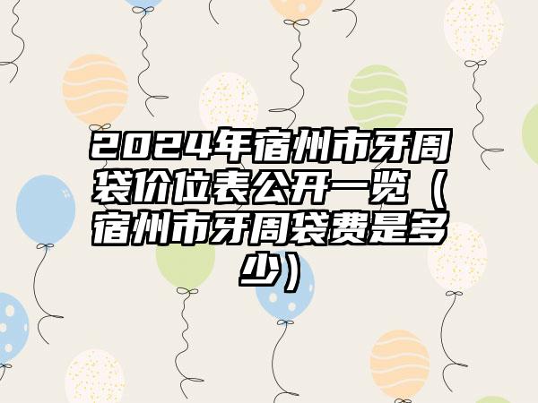 2024年宿州市牙周袋价位表公开一览（宿州市牙周袋费是多少）