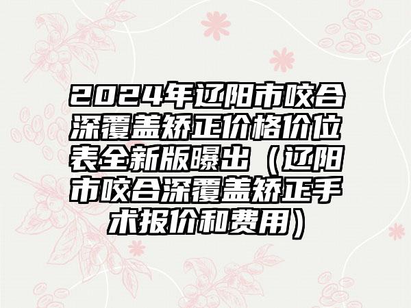 2024年辽阳市咬合深覆盖矫正价格价位表全新版曝出（辽阳市咬合深覆盖矫正手术报价和费用）