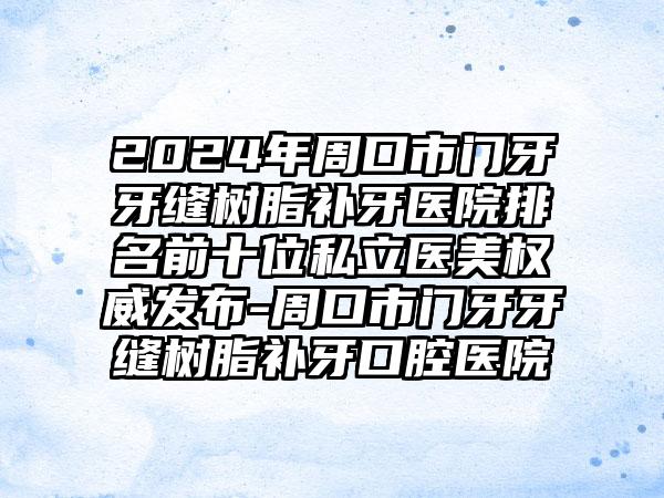 2024年周口市门牙牙缝树脂补牙医院排名前十位私立医美权威发布-周口市门牙牙缝树脂补牙口腔医院