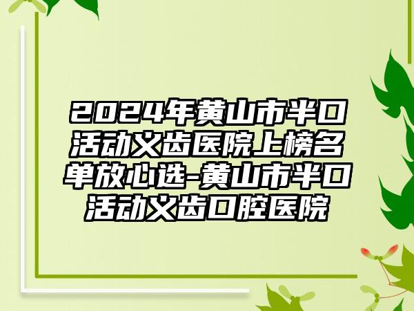 2024年黄山市半口活动义齿医院上榜名单放心选-黄山市半口活动义齿口腔医院