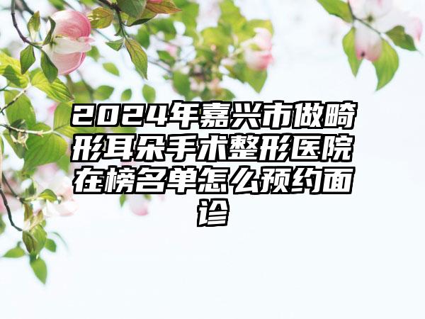 2024年嘉兴市做畸形耳朵手术整形医院在榜名单怎么预约面诊