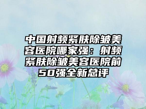 中国射频紧肤除皱美容医院哪家强：射频紧肤除皱美容医院前50强全新总评