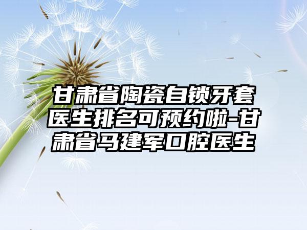 甘肃省陶瓷自锁牙套医生排名可预约啦-甘肃省马建军口腔医生