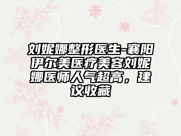 刘妮娜整形医生-襄阳伊尔美医疗美容刘妮娜医师人气超高，建议收藏