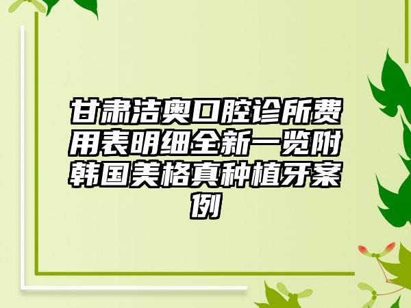 甘肃洁奥口腔诊所费用表明细全新一览附韩国美格真种植牙案例