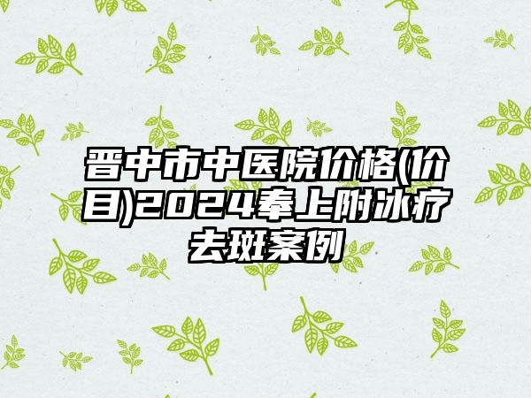 晋中市中医院价格(价目)2024奉上附冰疗去斑案例