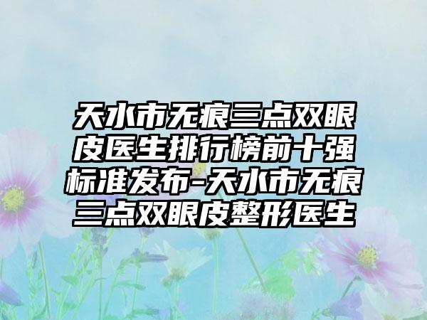 天水市无痕三点双眼皮医生排行榜前十强标准发布-天水市无痕三点双眼皮整形医生