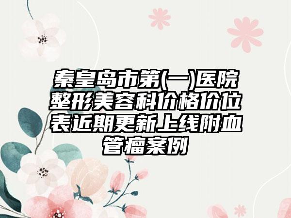 秦皇岛市第(一)医院整形美容科价格价位表近期更新上线附血管瘤案例