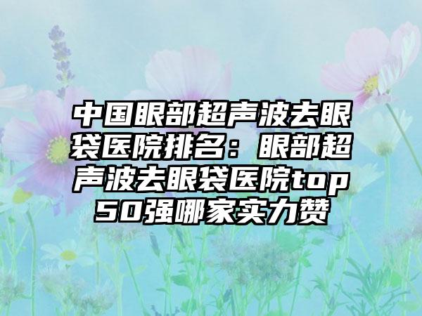 中国眼部超声波去眼袋医院排名：眼部超声波去眼袋医院top50强哪家实力赞