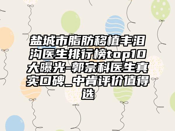 盐城市脂肪移植丰泪沟医生排行榜top10大曝光-郭宗科医生真实口碑_中肯评价值得选