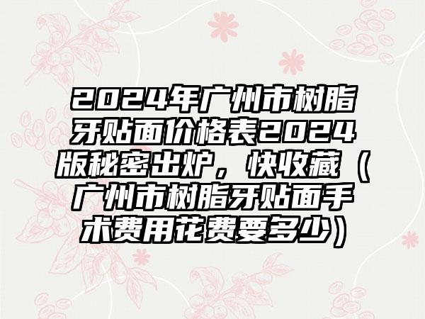 2024年广州市树脂牙贴面价格表2024版秘密出炉，快收藏（广州市树脂牙贴面手术费用花费要多少）