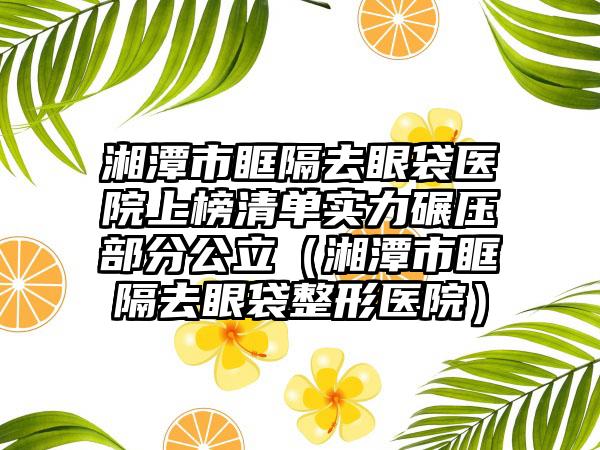 湘潭市眶隔去眼袋医院上榜清单实力碾压部分公立（湘潭市眶隔去眼袋整形医院）