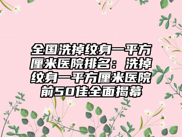 全国洗掉纹身一平方厘米医院排名：洗掉纹身一平方厘米医院前50佳全面揭幕