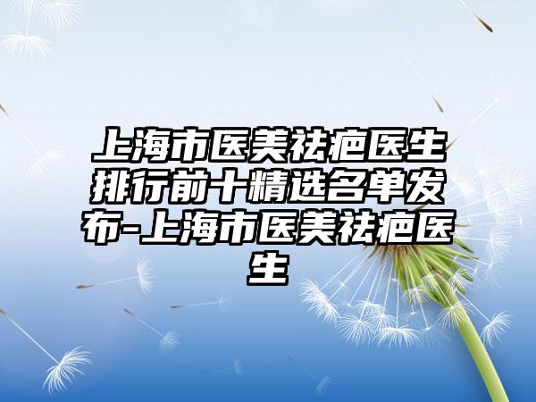 上海市医美祛疤医生排行前十精选名单发布-上海市医美祛疤医生