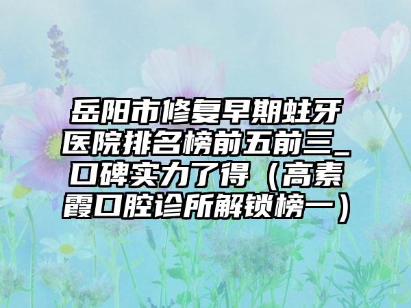 岳阳市修复早期蛀牙医院排名榜前五前三_口碑实力了得（高素霞口腔诊所解锁榜一）