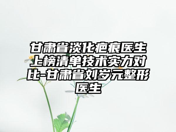 甘肃省淡化疤痕医生上榜清单技术实力对比-甘肃省刘岁元整形医生