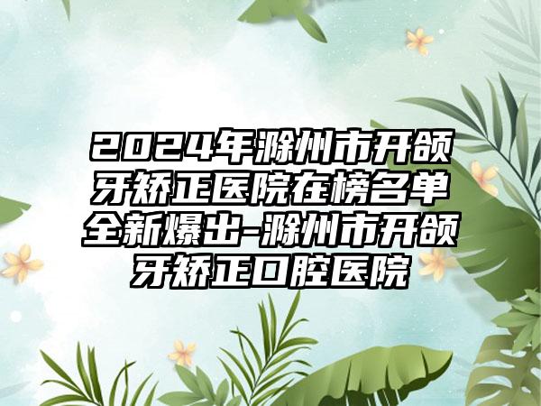 2024年滁州市开颌牙矫正医院在榜名单全新爆出-滁州市开颌牙矫正口腔医院