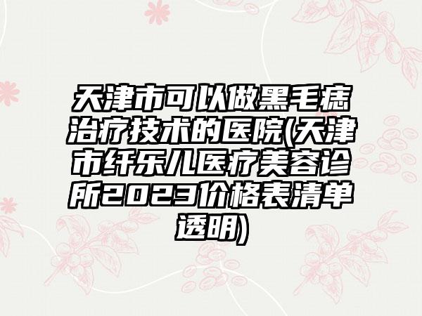 天津市可以做黑毛痣治疗技术的医院(天津市纤乐儿医疗美容诊所2023价格表清单透明)