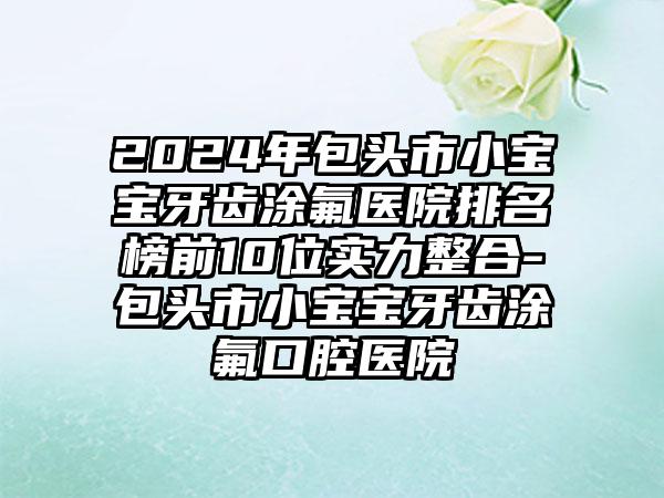 2024年包头市小宝宝牙齿涂氟医院排名榜前10位实力整合-包头市小宝宝牙齿涂氟口腔医院