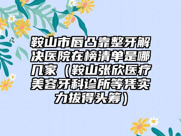 鞍山市唇凸靠整牙解决医院在榜清单是哪几家（鞍山张欣医疗美容牙科诊所等凭实力拔得头筹）