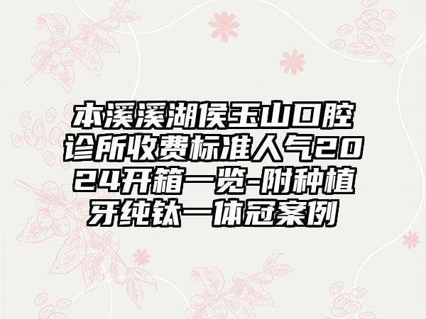 本溪溪湖侯玉山口腔诊所收费标准人气2024开箱一览-附种植牙纯钛一体冠案例