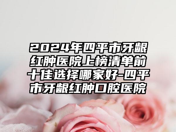 2024年四平市牙龈红肿医院上榜清单前十佳选择哪家好-四平市牙龈红肿口腔医院