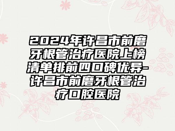 2024年许昌市前磨牙根管治疗医院上榜清单排前四口碑优异-许昌市前磨牙根管治疗口腔医院