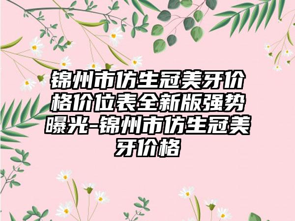 锦州市仿生冠美牙价格价位表全新版强势曝光-锦州市仿生冠美牙价格