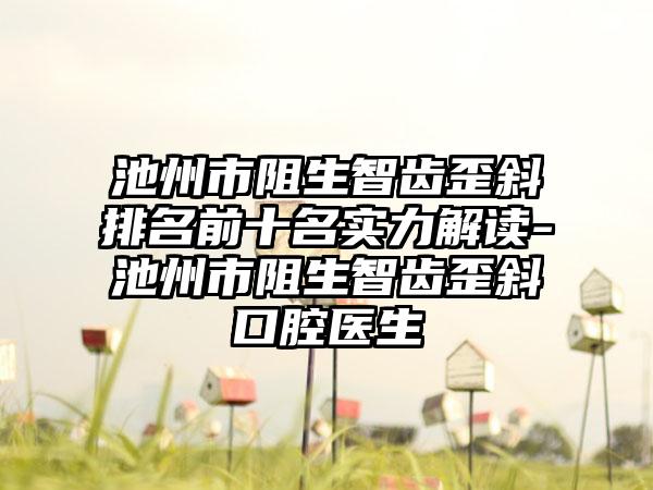 池州市阻生智齿歪斜排名前十名实力解读-池州市阻生智齿歪斜口腔医生