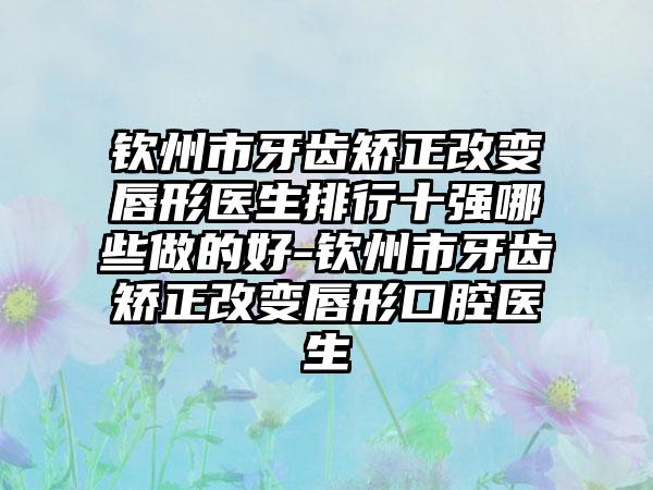 钦州市牙齿矫正改变唇形医生排行十强哪些做的好-钦州市牙齿矫正改变唇形口腔医生