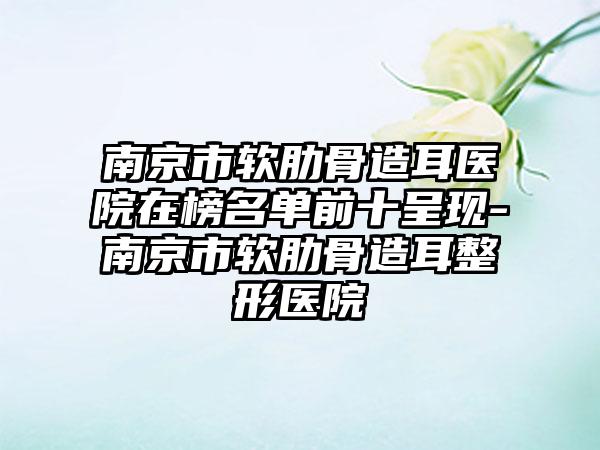 南京市软肋骨造耳医院在榜名单前十呈现-南京市软肋骨造耳整形医院