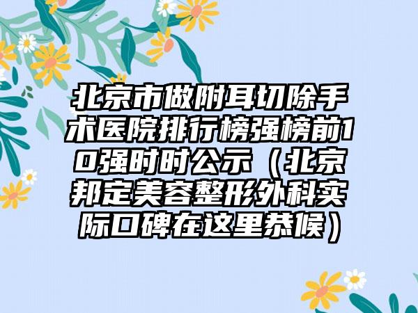 北京市做附耳切除手术医院排行榜强榜前10强时时公示（北京邦定美容整形外科实际口碑在这里恭候）