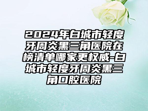 2024年白城市轻度牙周炎黑三角医院在榜清单哪家更权威-白城市轻度牙周炎黑三角口腔医院